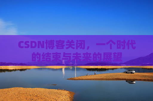 CSDN博客关闭，一个时代的结束与未来的展望